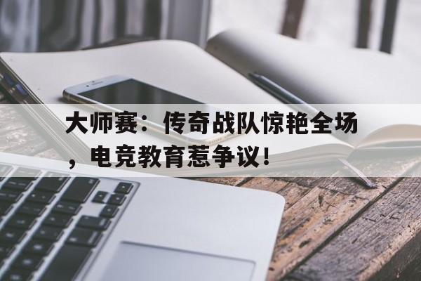 大师赛：传奇战队惊艳全场，电竞教育惹争议！