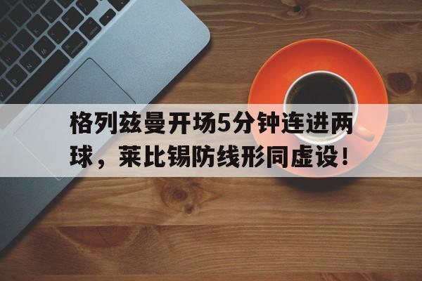 格列兹曼开场5分钟连进两球，莱比锡防线形同虚设！格列兹曼强不强