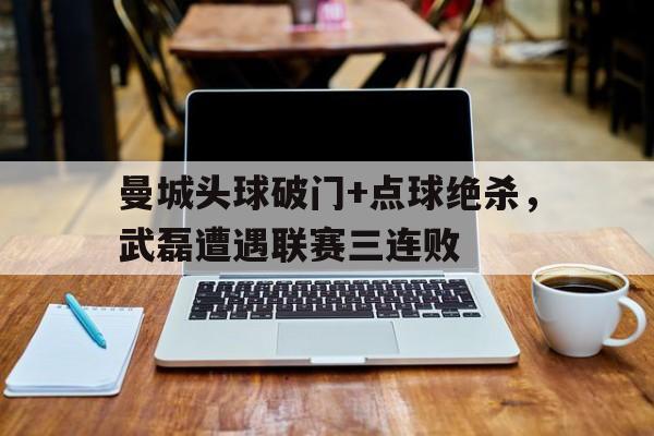 曼城头球破门+点球绝杀，武磊遭遇联赛三连败曼城皇马比分预测