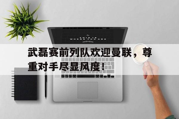 武磊赛前列队欢迎曼联，尊重对手尽显风度！