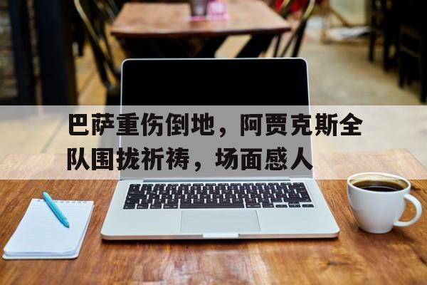 巴萨重伤倒地，阿贾克斯全队围拢祈祷，场面感人