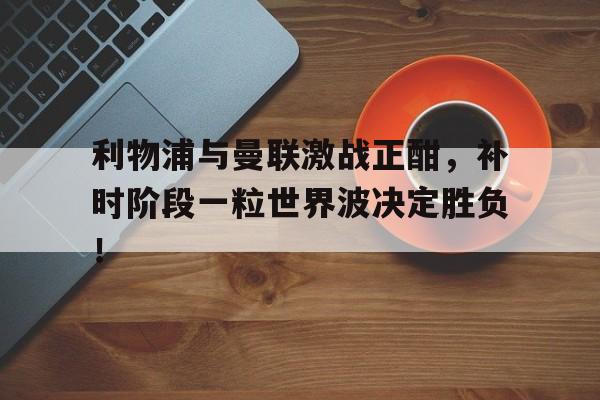 利物浦与曼联激战正酣，补时阶段一粒世界波决定胜负！利物浦与曼联的比赛