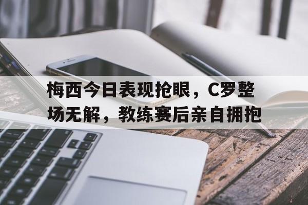 梅西今日表现抢眼，C罗整场无解，教练赛后亲自拥抱
