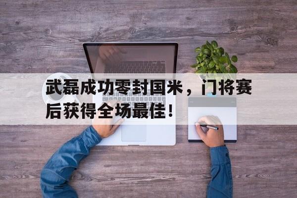 武磊成功零封国米，门将赛后获得全场最佳！武磊成功零封国米,门将赛后获得全场最佳进球